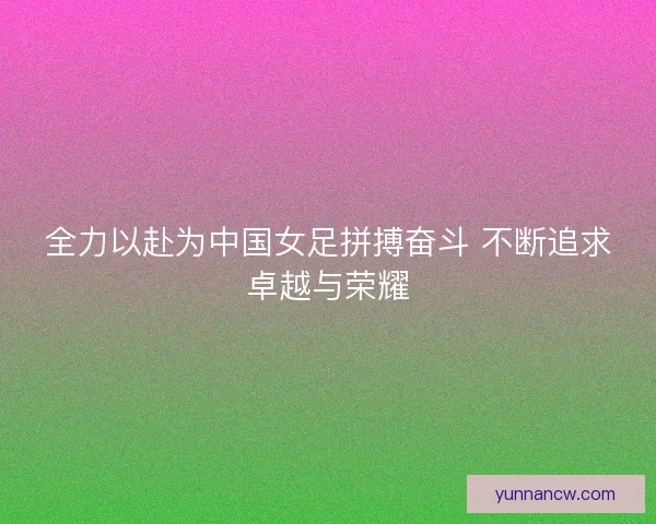 全力以赴为中国女足拼搏奋斗 不断追求卓越与荣耀