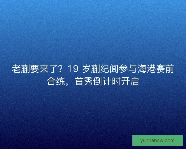 老蒯要来了？19 岁蒯纪闻参与海港赛前合练，首秀倒计时开启