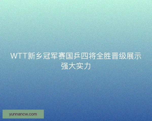 WTT新乡冠军赛国乒四将全胜晋级展示强大实力