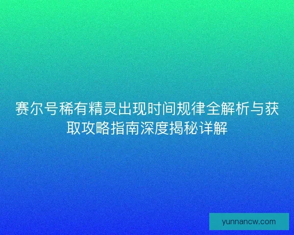 赛尔号稀有精灵出现时间规律全解析与获取攻略指南深度揭秘详解