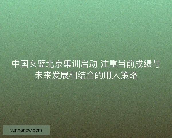 中国女篮北京集训启动 注重当前成绩与未来发展相结合的用人策略