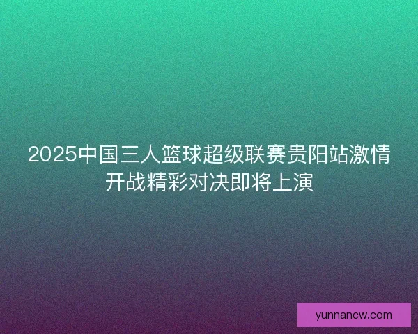 2025中国三人篮球超级联赛贵阳站激情开战精彩对决即将上演
