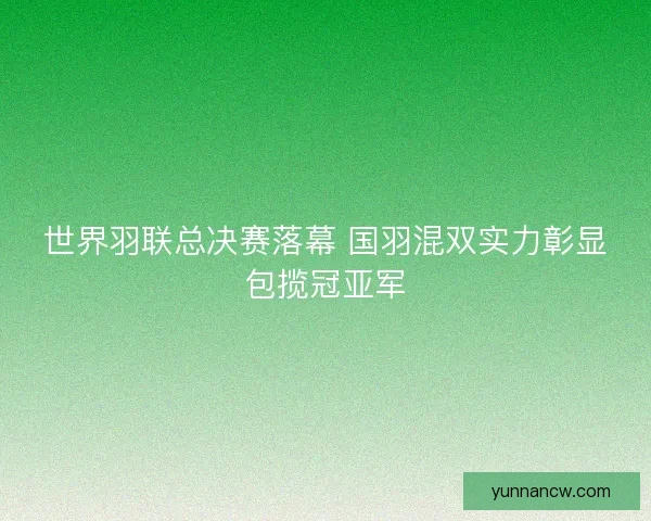 世界羽联总决赛落幕 国羽混双实力彰显包揽冠亚军