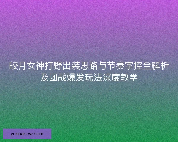 皎月女神打野出装思路与节奏掌控全解析及团战爆发玩法深度教学