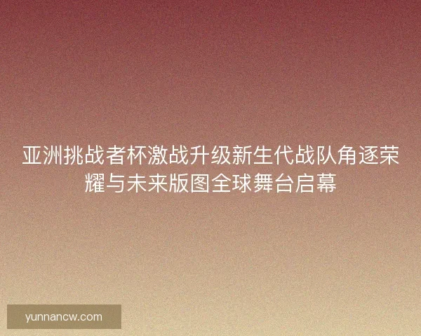 亚洲挑战者杯激战升级新生代战队角逐荣耀与未来版图全球舞台启幕