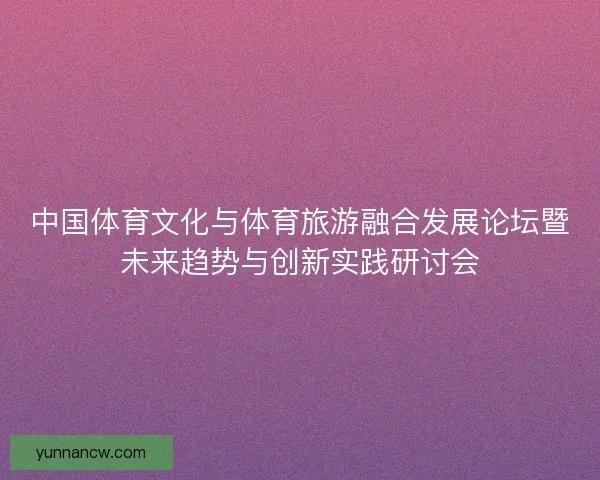 中国体育文化与体育旅游融合发展论坛暨未来趋势与创新实践研讨会