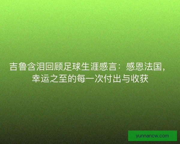 吉鲁含泪回顾足球生涯感言：感恩法国，幸运之至的每一次付出与收获