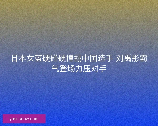 日本女篮硬碰硬撞翻中国选手 刘禹彤霸气登场力压对手 日本女篮硬碰硬撞翻中国选手 刘禹彤霸气登场力压对手