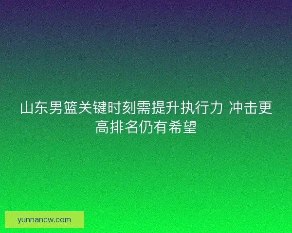 山东男篮关键时刻需提升执行力 冲击更高排名仍有希望 山东男篮关键时刻需提升执行力 冲击更高排名仍有希望